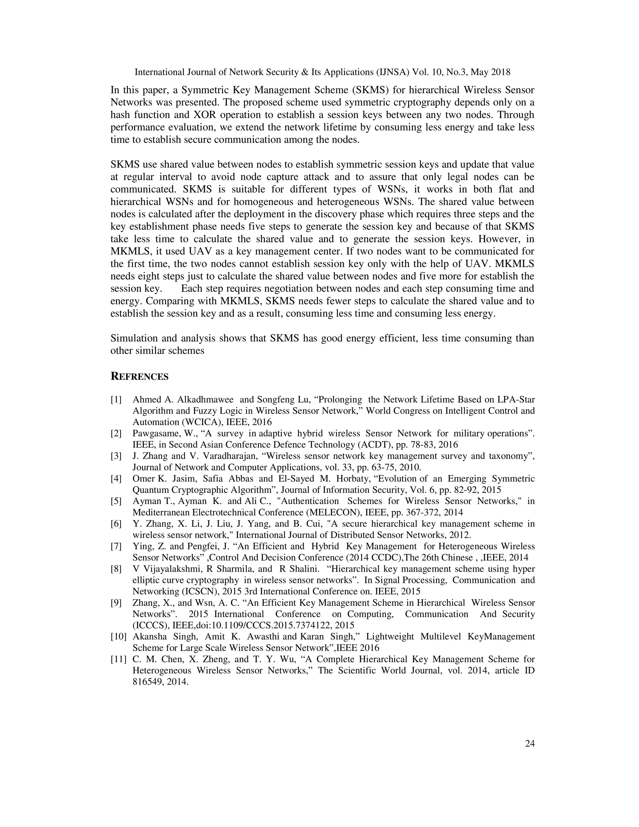International Journal of Network Security & Its Applications (IJNSA) Vol. 10, No.3, May 2018
24
In this paper, a Symmetric Key Management Scheme (SKMS) for hierarchical Wireless Sensor
Networks was presented. The proposed scheme used symmetric cryptography depends only on a
hash function and XOR operation to establish a session keys between any two nodes. Through
performance evaluation, we extend the network lifetime by consuming less energy and take less
time to establish secure communication among the nodes.
SKMS use shared value between nodes to establish symmetric session keys and update that value
at regular interval to avoid node capture attack and to assure that only legal nodes can be
communicated. SKMS is suitable for different types of WSNs, it works in both flat and
hierarchical WSNs and for homogeneous and heterogeneous WSNs. The shared value between
nodes is calculated after the deployment in the discovery phase which requires three steps and the
key establishment phase needs five steps to generate the session key and because of that SKMS
take less time to calculate the shared value and to generate the session keys. However, in
MKMLS, it used UAV as a key management center. If two nodes want to be communicated for
the first time, the two nodes cannot establish session key only with the help of UAV. MKMLS
needs eight steps just to calculate the shared value between nodes and five more for establish the
session key. Each step requires negotiation between nodes and each step consuming time and
energy. Comparing with MKMLS, SKMS needs fewer steps to calculate the shared value and to
establish the session key and as a result, consuming less time and consuming less energy.
Simulation and analysis shows that SKMS has good energy efficient, less time consuming than
other similar schemes
REFRENCES
[1] Ahmed A. Alkadhmawee and Songfeng Lu, “Prolonging the Network Lifetime Based on LPA-Star
Algorithm and Fuzzy Logic in Wireless Sensor Network,” World Congress on Intelligent Control and
Automation (WCICA), IEEE, 2016
[2] Pawgasame, W., “A survey in adaptive hybrid wireless Sensor Network for military operations”.
IEEE, in Second Asian Conference Defence Technology (ACDT), pp. 78-83, 2016
[3] J. Zhang and V. Varadharajan, “Wireless sensor network key management survey and taxonomy”,
Journal of Network and Computer Applications, vol. 33, pp. 63-75, 2010.
[4] Omer K. Jasim, Safia Abbas and El-Sayed M. Horbaty, “Evolution of an Emerging Symmetric
Quantum Cryptographic Algorithm”, Journal of Information Security, Vol. 6, pp. 82-92, 2015
[5] Ayman T., Ayman K. and Ali C., "Authentication Schemes for Wireless Sensor Networks," in
Mediterranean Electrotechnical Conference (MELECON), IEEE, pp. 367-372, 2014
[6] Y. Zhang, X. Li, J. Liu, J. Yang, and B. Cui, "A secure hierarchical key management scheme in
wireless sensor network," International Journal of Distributed Sensor Networks, 2012.
[7] Ying, Z. and Pengfei, J. “An Efficient and Hybrid Key Management for Heterogeneous Wireless
Sensor Networks” ,Control And Decision Conference (2014 CCDC),The 26th Chinese , ,IEEE, 2014
[8] V Vijayalakshmi, R Sharmila, and R Shalini. “Hierarchical key management scheme using hyper
elliptic curve cryptography in wireless sensor networks”. In Signal Processing, Communication and
Networking (ICSCN), 2015 3rd International Conference on. IEEE, 2015
[9] Zhang, X., and Wsn, A. C. “An Efficient Key Management Scheme in Hierarchical Wireless Sensor
Networks”. 2015 International Conference on Computing, Communication And Security
(ICCCS), IEEE,doi:10.1109/CCCS.2015.7374122, 2015
[10] Akansha Singh, Amit K. Awasthi and Karan Singh,” Lightweight Multilevel KeyManagement
Scheme for Large Scale Wireless Sensor Network”,IEEE 2016
[11] C. M. Chen, X. Zheng, and T. Y. Wu, “A Complete Hierarchical Key Management Scheme for
Heterogeneous Wireless Sensor Networks,” The Scientific World Journal, vol. 2014, article ID
816549, 2014.
 