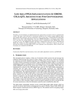 International Journal of Network Security & Its Applications (IJNSA) Vol. 10, No.3, May 2018
DOI: 10.5121/ijnsa.2018.10303 25
LOW AREA FPGA IMPLEMENTATION OF DROM-
CSLA-QTL ARCHITECTURE FOR CRYPTOGRAPHIC
APPLICATIONS
Shailaja A1
and Dr Krishnamurthy G N2
1
Research Scholar, V T U RRC, Belagavi, Karnataka, India
2
Principal, B N M Institute of Technology, Bangalore, Karnataka, India
ABSTRACT
Nowadays, several techniques are implemented for the cryptosystems to provide security in communication
systems. The major issues detected in conventional methods are the weakness against different attack,
unacceptable data expansion, and slow performance speed. In this paper, a method Dual-port Read Only
Memory-Carry Select Adder-Quantitative Trait Loci (DROM-CSLA-QTL) is introduced, which utilizes
lower area than the existing method. The proposed system is implemented using DROM-CSLA, which
occupies less area. The DROM-CLSA-QTL algorithm is implemented using tools such as MATLAB and
Model Sim. Further for FPGA implementation, Virtex 4, Virtex 5 and Virtex 6 devices are used to
determine the number of Lookup Tables (LUTs), slices, flip-flops, area and frequency. Mean, Variance and
Covariance are evaluated in the MATLAB.
KEYWORDS
Cryptosystem, Dual-Port read-only memory, Carry select adder, Quantitative trait loci, and MATLAB.
1. INTRODUCTION
The encryption process employs a finite set of instruction which converts the real message into
Ciphertext. Real message may consist of videos, images, voice, and text etc. which are encrypted
by employing previously identified algorithms [1]. Information security becomes very essential
for under resource-constrained environment. Light-weight Block Ciphers (LBCs) is an advanced
methodology to deliver an adequate power consuming solution. Piccolo, Light Encryption Device
(LED), PRESENT and LB are the various type of LBCs used in cryptography. These LBCs are
implemented by using less than 3000 physical gate count [2]. The Light-weight cryptography is
classified into two types such as LBC and light-weight asymmetric [3]. Light-weight
cryptography is one of the developing domains which support the cipher design that results in low
area requirement. The significant parameter in the Light-weight cipher design is the number of
gates. Furthermore, the light-weight cipher is used in the resource-constrained applications where
power, memory size, low area are the main requirements [4], [5].The effective communication
channel is required to carry the digital data through the transmission channel. In the meantime,
the security of the digital data becomes very important in data communication systems. The
information or data to be transmitted can be protected by performing encryption using standards
such as RSA or AES. Nowadays, highly secured encryption standards are used to encrypt the data
for secure transmission so that, the information cannot be read or modified by others [6].
The light-weight cryptography domains revolve around light-weight cipher designs which are
used for low-power and resource-constrained devices such as Wireless Sensor Node (WSN) and
Radio frequency identification devices (RFID Tags) [7]. The methods used for encrypting images
 