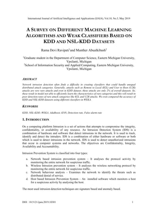 International Journal of Artificial Intelligence and Applications (IJAIA), Vol.10, No.3, May 2019
DOI : 10.5121/ijaia.2019.10301 1
A SURVEY ON DIFFERENT MACHINE LEARNING
ALGORITHMS AND WEAK CLASSIFIERS BASED ON
KDD AND NSL-KDD DATASETS
Rama Devi Ravipati1
and Munther Abualkibash2
1
Graduate student in the Department of Computer Science, Eastern Michigan University,
Ypsilanti, Michigan
2
School of Information Security and Applied Computing, Eastern Michigan University,
Ypsilanti, Michigan
ABSTRACT
Network intrusion detection often finds a difficulty in creating classifiers that could handle unequal
distributed attack categories. Generally, attacks such as Remote to Local (R2L) and User to Root (U2R)
attacks are very rare attacks and even in KDD dataset, these attacks are only 2% of overall datasets. So,
these result in model not able to efficiently learn the characteristics of rare categories and this will result in
poor detection rates of rare attack categories like R2L and U2R attacks. We even compared the accuracy of
KDD and NSL-KDD datasets using different classifiers in WEKA.
KEYWORDS
KDD, NSL-KDD, WEKA, AdaBoost, KNN, Detection rate, False alarm rate
1. INTRODUCTION
On a computing platform Intrusion is a set of actions that attempts to compromise the integrity,
confidentiality, or availability of any resource. An Intrusion Detection System (IDS) is a
combination of hardware and software that detect intrusions in the network. It is used to track,
identify and detect the intruders. IDS is a combination of either hardware or software or both
which is used to detect intrusions in the network. IDS is used to detect unauthorized intrusions
that occur in computer systems and networks. The objectives are Confidentiality, Integrity,
Availability and Accountability.
Intrusion Prevention System is classified into four types:
a. Network based intrusion prevention system – It analyses the protocol activity by
monitoring the entire network for suspicious traffic.
b. Wireless Intrusion prevention system – It analyses the wireless networking protocol by
monitoring the entire network for suspicious traffic.
c. Network behaviour analysis – Examines the network to identify the threats such as
distributed denial of service.
d. Host based Intrusion Prevention System – An installed software which monitors a host
for a suspicious activity by analysing the host.
The most used intrusion detection techniques are signature based and anomaly based.
 