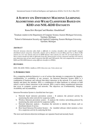 International Journal of Artificial Intelligence and Applications (IJAIA), Vol.10, No.3, May 2019
DOI : 10.5121/ijaia.2019.10301 1
A SURVEY ON DIFFERENT MACHINE LEARNING
ALGORITHMS AND WEAK CLASSIFIERS BASED ON
KDD AND NSL-KDD DATASETS
Rama Devi Ravipati1
and Munther Abualkibash2
1
Graduate student in the Department of Computer Science, Eastern Michigan University,
Ypsilanti, Michigan
2
School of Information Security and Applied Computing, Eastern Michigan University,
Ypsilanti, Michigan
ABSTRACT
Network intrusion detection often finds a difficulty in creating classifiers that could handle unequal
distributed attack categories. Generally, attacks such as Remote to Local (R2L) and User to Root (U2R)
attacks are very rare attacks and even in KDD dataset, these attacks are only 2% of overall datasets. So,
these result in model not able to efficiently learn the characteristics of rare categories and this will result in
poor detection rates of rare attack categories like R2L and U2R attacks. We even compared the accuracy of
KDD and NSL-KDD datasets using different classifiers in WEKA.
KEYWORDS
KDD, NSL-KDD, WEKA, AdaBoost, KNN, Detection rate, False alarm rate
1. INTRODUCTION
On a computing platform Intrusion is a set of actions that attempts to compromise the integrity,
confidentiality, or availability of any resource. An Intrusion Detection System (IDS) is a
combination of hardware and software that detect intrusions in the network. It is used to track,
identify and detect the intruders. IDS is a combination of either hardware or software or both
which is used to detect intrusions in the network. IDS is used to detect unauthorized intrusions
that occur in computer systems and networks. The objectives are Confidentiality, Integrity,
Availability and Accountability.
Intrusion Prevention System is classified into four types:
a. Network based intrusion prevention system – It analyses the protocol activity by
monitoring the entire network for suspicious traffic.
b. Wireless Intrusion prevention system – It analyses the wireless networking protocol by
monitoring the entire network for suspicious traffic.
c. Network behaviour analysis – Examines the network to identify the threats such as
distributed denial of service.
d. Host based Intrusion Prevention System – An installed software which monitors a host
for a suspicious activity by analysing the host.
The most used intrusion detection techniques are signature based and anomaly based.
 