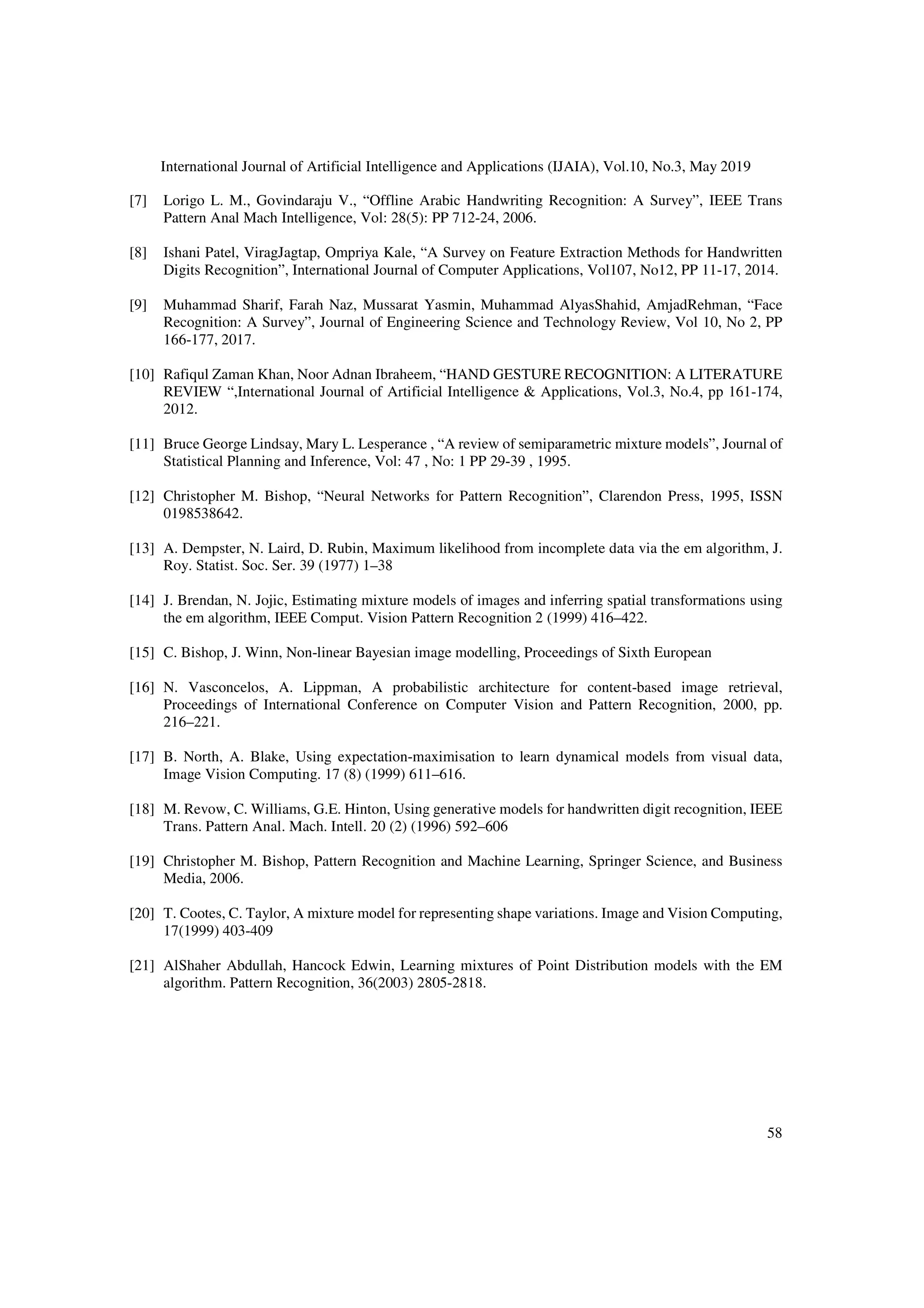 International Journal of Artificial Intelligence and Applications (IJAIA), Vol.10, No.3, May 2019
58
[7] Lorigo L. M., Govindaraju V., “Offline Arabic Handwriting Recognition: A Survey”, IEEE Trans
Pattern Anal Mach Intelligence, Vol: 28(5): PP 712-24, 2006.
[8] Ishani Patel, ViragJagtap, Ompriya Kale, “A Survey on Feature Extraction Methods for Handwritten
Digits Recognition”, International Journal of Computer Applications, Vol107, No12, PP 11-17, 2014.
[9] Muhammad Sharif, Farah Naz, Mussarat Yasmin, Muhammad AlyasShahid, AmjadRehman, “Face
Recognition: A Survey”, Journal of Engineering Science and Technology Review, Vol 10, No 2, PP
166-177, 2017.
[10] Rafiqul Zaman Khan, Noor Adnan Ibraheem, “HAND GESTURE RECOGNITION: A LITERATURE
REVIEW “,International Journal of Artificial Intelligence & Applications, Vol.3, No.4, pp 161-174,
2012.
[11] Bruce George Lindsay, Mary L. Lesperance , “A review of semiparametric mixture models”, Journal of
Statistical Planning and Inference, Vol: 47 , No: 1 PP 29-39 , 1995.
[12] Christopher M. Bishop, “Neural Networks for Pattern Recognition”, Clarendon Press, 1995, ISSN
0198538642.
[13] A. Dempster, N. Laird, D. Rubin, Maximum likelihood from incomplete data via the em algorithm, J.
Roy. Statist. Soc. Ser. 39 (1977) 1–38
[14] J. Brendan, N. Jojic, Estimating mixture models of images and inferring spatial transformations using
the em algorithm, IEEE Comput. Vision Pattern Recognition 2 (1999) 416–422.
[15] C. Bishop, J. Winn, Non-linear Bayesian image modelling, Proceedings of Sixth European
[16] N. Vasconcelos, A. Lippman, A probabilistic architecture for content-based image retrieval,
Proceedings of International Conference on Computer Vision and Pattern Recognition, 2000, pp.
216–221.
[17] B. North, A. Blake, Using expectation-maximisation to learn dynamical models from visual data,
Image Vision Computing. 17 (8) (1999) 611–616.
[18] M. Revow, C. Williams, G.E. Hinton, Using generative models for handwritten digit recognition, IEEE
Trans. Pattern Anal. Mach. Intell. 20 (2) (1996) 592–606
[19] Christopher M. Bishop, Pattern Recognition and Machine Learning, Springer Science, and Business
Media, 2006.
[20] T. Cootes, C. Taylor, A mixture model for representing shape variations. Image and Vision Computing,
17(1999) 403-409
[21] AlShaher Abdullah, Hancock Edwin, Learning mixtures of Point Distribution models with the EM
algorithm. Pattern Recognition, 36(2003) 2805-2818.
 