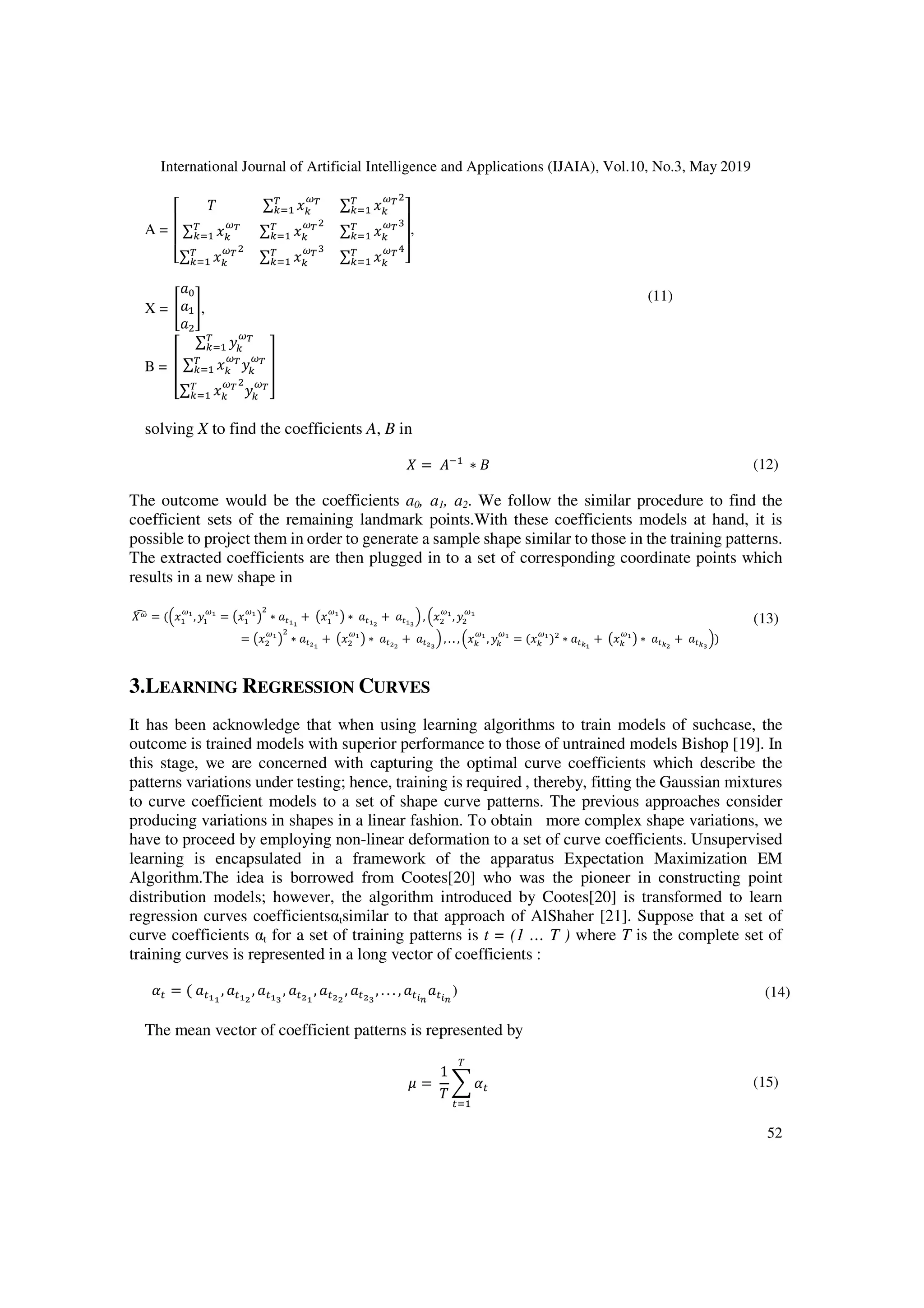 International Journal of Artificial Intelligence and Applications (IJAIA), Vol.10, No.3, May 2019
52
A =
(
)
)
* + ∑$ ∑$
∑$
∑$
∑$
∑$ ∑$ ∑
#$
,
-
-
.
,
X = / 0,
B = 4
∑$
∑$
∑$
5
(11)
solving X to find the coefficients A, B in
= 16
∗ 2 (12)
The outcome would be the coefficients a0, a1, a2. We follow the similar procedure to find the
coefficient sets of the remaining landmark points.With these coefficients models at hand, it is
possible to project them in order to generate a sample shape similar to those in the training patterns.
The extracted coefficients are then plugged in to a set of corresponding coordinate points which
results in a new shape in
8 = (9 , = ∗ : + ∗ : + : ;
<, 9 ,
= ∗ : + ∗ : + : ;
< , .. , 9 , = ( ) ∗ :=
+ ∗ :=
+ :=;
<)
(13)
3.LEARNING REGRESSION CURVES
It has been acknowledge that when using learning algorithms to train models of suchcase, the
outcome is trained models with superior performance to those of untrained models Bishop [19]. In
this stage, we are concerned with capturing the optimal curve coefficients which describe the
patterns variations under testing; hence, training is required , thereby, fitting the Gaussian mixtures
to curve coefficient models to a set of shape curve patterns. The previous approaches consider
producing variations in shapes in a linear fashion. To obtain more complex shape variations, we
have to proceed by employing non-linear deformation to a set of curve coefficients. Unsupervised
learning is encapsulated in a framework of the apparatus Expectation Maximization EM
Algorithm.The idea is borrowed from Cootes[20] who was the pioneer in constructing point
distribution models; however, the algorithm introduced by Cootes[20] is transformed to learn
regression curves coefficientsαtsimilar to that approach of AlShaher [21]. Suppose that a set of
curve coefficients αt for a set of training patterns is t = (1 … T ) where T is the complete set of
training curves is represented in a long vector of coefficients :
>: = ( : , : , : ;
, : , : , : ;
, . . . , :?@ :?@
) (14)
The mean vector of coefficient patterns is represented by
A =
1
+
>:
$
:
(15)
 