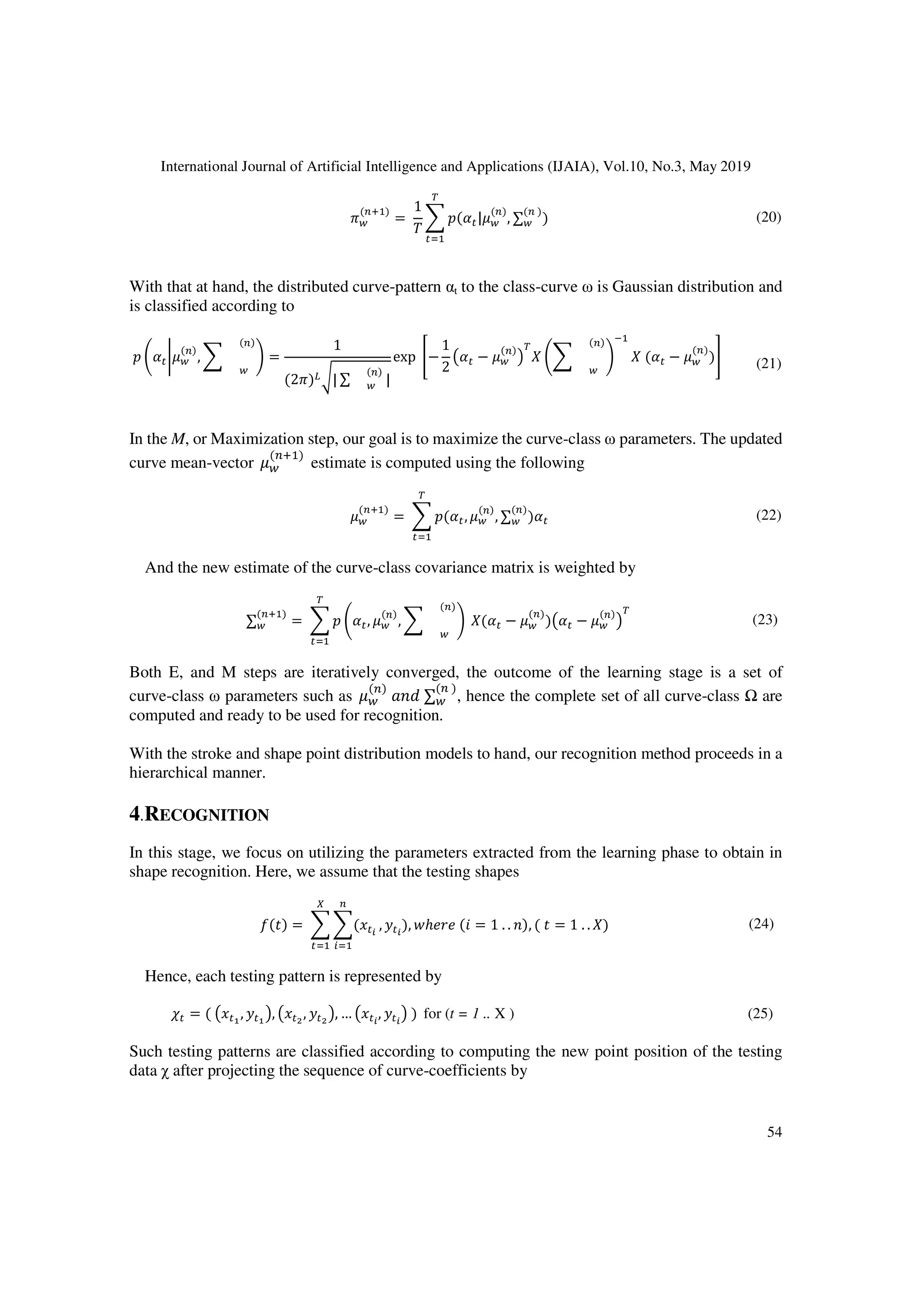International Journal of Artificial Intelligence and Applications (IJAIA), Vol.10, No.3, May 2019
54
TF
(KL )
=
1
+
C(>:|AF
(K)
, ∑F
(K )
)
$
:
(20)
With that at hand, the distributed curve-pattern αt to the class-curve ω is Gaussian distribution and
is classified according to
C Q>:UAF
(K)
,
F
(K)
S =
1
(2T)IW| ∑ F
(K)
|
exp /−
1
2
>: − AF
(K) $
Q
F
(K)
S
6
(>: − AF
(K)
)0 (21)
In the M, or Maximization step, our goal is to maximize the curve-class ω parameters. The updated
curve mean-vector AF
(KL )
estimate is computed using the following
AF
(KL )
= C(>:, AF
(K)
, ∑F
(K)
)>:
$
:
(22)
And the new estimate of the curve-class covariance matrix is weighted by
∑F
(KL )
= C Q>:, AF
(K)
,
F
(K)
S
$
:
(>: − AF
(K)
) >: − AF
(K) $
(23)
Both E, and M steps are iteratively converged, the outcome of the learning stage is a set of
curve-class ω parameters such as AF
(K)
[ ∑F
(K )
, hence the complete set of all curve-class Ω are
computed and ready to be used for recognition.
With the stroke and shape point distribution models to hand, our recognition method proceeds in a
hierarchical manner.
4.RECOGNITION
In this stage, we focus on utilizing the parameters extracted from the learning phase to obtain in
shape recognition. Here, we assume that the testing shapes
() = ( :?
K
!
]
:
, :?
), ^ℎ (` = 1 . . [), (  = 1 . . ) (24)
Hence, each testing pattern is represented by
a: = ( : , : , : , : , … :?
, :?
) for (t = 1 .. X ) (25)
Such testing patterns are classified according to computing the new point position of the testing
data χ after projecting the sequence of curve-coefficients by
 