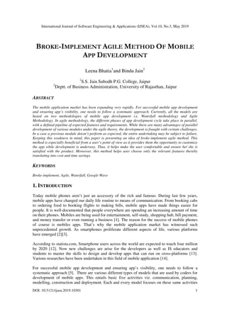 International Journal of Software Engineering & Applications (IJSEA), Vol.10, No.3, May 2019
DOI: 10.5121/ijsea.2019.10301 1
BROKE-IMPLEMENT AGILE METHOD OF MOBILE
APP DEVELOPMENT
Leena Bhatia1
and Bindu Jain2
1
S.S. Jain Subodh P.G. College, Jaipur
2
Deptt. of Business Administration, University of Rajasthan, Jaipur
ABSTRACT
The mobile application market has been expanding very rapidly. For successful mobile app development
and ensuring app’s visibility, one needs to follow a systematic approach. Currently, all the models are
based on two methodologies of mobile app development i.e. Waterfall methodology and Agile
Methodology. In agile methodology, the different phases of app development cycle take place in parallel,
with a defined pipeline of expected features and requirements. While there are many advantages of parallel
development of various modules under the agile theory, the development is fraught with certain challenges.
In a case a previous module doesn’t perform as expected, the entire undertaking may be subject to failure.
Keeping this weakness in mind, this paper is presenting an idea of broke-implement agile method. This
method is especially beneficial from a user’s point of view as it provides them the opportunity to customize
the app while development is underway. Thus, it helps make the user comfortable and ensure he/ she is
satisfied with the product. Moreover, this method helps user choose only the relevant features thereby
translating into cost and time savings.
KEYWORDS
Broke-implement, Agile, Waterfall, Google Wave
1. INTRODUCTION
Today mobile phones aren’t just an accessory of the rich and famous. During last few years,
mobile apps have changed our daily life routine to means of communication. From booking cabs
to ordering food to booking flights to making bills, mobile apps have made things easier for
people. It is well-documented that people everywhere are spending an increasing amount of time
on their phones. Mobiles are being used for entertainment, self-study, shopping hub, bill payment,
and money transfer or even running a business [1]. The reason for the success of mobile phones
of course is mobiles apps. That’s why the mobile application market has witnessed such
unprecedented growth. As smartphones proliferate different aspects of life, various platforms
have emerged [2][3].
According to statista.com, Smartphone users across the world are expected to touch four million
by 2020 [12]. Now new challenges are arise for the developers as well as IS educators and
students to master the skills to design and develop apps that can run on cross-platforms [13].
Various researches have been undertaken in this field of mobile application [14].
For successful mobile app development and ensuring app’s visibility, one needs to follow a
systematic approach [5]. There are various different types of models that are used by coders for
development of mobile apps. This entails basic five activities viz. communication, planning,
modelling, construction and deployment. Each and every model focuses on these same activities
 