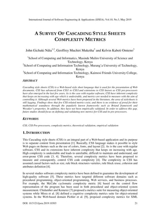 International Journal of Software Engineering & Applications (IJSEA), Vol.10, No.3, May 2019
DOI: 10.5121/ijsea.2019.10303 21
A SURVEY OF CASCADING STYLE SHEETS
COMPLEXITY METRICS
John Gichuki Ndia1,2
, Geoffrey Muchiri Muketha2
and Kelvin Kabeti Omieno3
1
School of Computing and Informatics, Masinde Muliro University of Science and
Technology, Kenya
2
School of Computing and Information Technology, Murang’a University of Technology,
Kenya
3
School of Computing and Information Technology, Kaimosi Friends University College,
Kenya
ABSTRACT
Cascading style sheets (CSS) is a Web-based style sheet language that is used for the presentation of Web
documents. CSS has advanced from CSS1 to CSS3.and extensions to CSS known as CSS pre-processors
have also emerged in the last few years. As is the case with regular software, CSS have inherent complexity
that keeps on increasing with age which is undesirable, and metrics are needed to measure with the aim of
controlling it. Although several Web metrics have been proposed in the literature, the area of stylesheets is
still lagging. Findings show that few CSS-related metrics exist, and there is no evidence of proof for their
mathematical soundness through the popularly known frameworks such as Briand framework and
Weyuker’s properties. In addition, they have not been empirically validated. In order to address this gap,
future studies should focus on defining and validating new metrics for CSS and its pre-processors.
KEYWORDS
CSS, CSS Pre-processors, complexity metrics, theoretical validation, empirical validation
1. INTRODUCTION
This Cascading style sheets (CSS) is an integral part of a Web-based application and its purpose
is to separate content from presentation [1]. Basically, CSS language makes it possible to style
Web pages on themes such as the use of colors, fonts, and layout [2]. As is the case with regular
software, CSS and its extensions have inherent complexity that keeps on increasing with age.
High complexity is undesirable and leads to unreliable, difficult to maintain and understand, and
error-prone CSS code [3, 4]. Therefore, several complexity metrics have been proposed to
measure and consequently, control CSS code complexity [4]. The complexity in CSS has
assumed causal factors such as size, rule block structures varieties, rule block reuse, cohesion and
attributes definition [4].
In several studies software complexity metrics have been defined to guarantee the development of
high-quality software [5]. These metrics have targeted different software domains such as
procedural programming, object-oriented programming, Web services, and business processes.
For example, the McCabe cyclomatic complexity metric [6] based on the control flow
representation of the program has been used in both procedural and object-oriented system
measurement. Chidamber and Kemerer [7] proposed a metrics suite for measuring object-oriented
systems while Misra et al. [8] defined a cognitive complexity metrics suite for object-oriented
systems. In the Web-based domain Pichler et al. [9], proposed complexity metrics for XML
 
