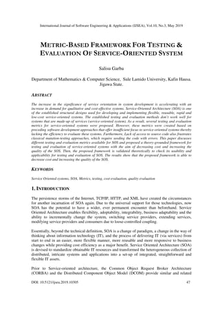 International Journal of Software Engineering & Applications (IJSEA), Vol.10, No.3, May 2019
DOI: 10.5121/ijsea.2019.10305 47
METRIC-BASED FRAMEWORK FOR TESTING &
EVALUATION OF SERVICE-ORIENTED SYSTEM
Salisu Garba
Department of Mathematics & Computer Science, Sule Lamido University, Kafin Hausa.
Jigawa State.
ABSTRACT
The increase in the significance of service orientation in system development is accelerating with an
increase in demand for qualitative and cost-effective systems. Service-Oriented Architecture (SOA) is one
of the established structural designs used for developing and implementing flexible, reusable, rapid and
low-cost service-oriented systems. The established testing and evaluation methods don’t work well for
systems that are made-up of services (service-oriented system). As a result, several testing and evaluation
metrics for service-oriented systems were proposed. However, these metrics were created based on
preceding software development approaches that offer insufficient focus to service-oriented systems thereby
lacking the efficiency to evaluate these systems. Furthermore, Lack of access to source code also frustrates
classical mutation-testing approaches, which require seeding the code with errors. This paper discusses
different testing and evaluation metrics available for SOS and proposed a theory-grounded framework for
testing and evaluation of service-oriented systems with the aim of decreasing cost and increasing the
quality of the SOS. Then, the proposed framework is validated theoretically to check its usability and
applicability for testing and evaluation of SOS. The results show that the proposed framework is able to
decrease cost and increasing the quality of the SOS.
KEYWORDS
Service Oriented systems, SOA, Metrics, testing, cost evaluation, quality evaluation
1. INTRODUCTION
The persistence storms of the Internet, TCP/IP, HTTP, and XML have created the circumstances
for another incarnation of SOA again. Due to the universal support for those technologies, now
SOA has the potential to have a wider, ever permanent encounter than beforehand. Service
Oriented Architecture enables flexibility, adoptability, integrability, business adaptability and the
ability to incrementally change the system, switching service providers, extending services,
modifying service providers and consumers due to loose-controlled coupling.
Essentially, beyond the technical definition, SOA is a change of paradigm, a change in the way of
thinking about information technology (IT), and the process of delivering IT (via services) from
start to end in an easier, more flexible manner, more reusable and more responsive to business
changes while providing cost efficiency as a major benefit. Service Oriented Architecture (SOA)
is devised to standardize obtainable IT resources and transformed the heterogeneous collection of
distributed, intricate systems and applications into a set-up of integrated, straightforward and
flexible IT assets.
Prior to Service-oriented architecture, the Common Object Request Broker Architecture
(CORBA) and the Distributed Component Object Model (DCOM) provide similar and related
 