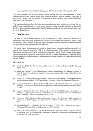 International Journal on Web Service Computing (IJWSC), Vol.10, No.1/2/3, September 2019
10
“As for the student, who is described as a digital student, who has spent thousands of hours
sending and receiving e-mails, instant text, thousands of hours using a computer researcher, a
rookie and a reader, and has listened to thousands of digital content when enrolled in higher
education”, said respondent 9.
The previous challenges have led some post-secondary education institutions to create the so-
called course material prepared by the course teachers, leading to a clear variation in the output
levels of these institutions, especially if they fall under one umbrella and adopt a single study plan
for all of their colleges.
7. CONCLUSION
The trajectory of technology applied to the development of Open Educational Resources is
influencing some theoretical principles on which socio-educational intervention is based. OERs
are already a reality pursued by society. There are cases where the principles of these resources
are used although the movement itself is unknown.
This article shows the programs and models at Saudi Arabia universities and international level
that facilitate the penetration of the OER in the educational space. These resources in turn provide
educational materials with benefit, facilitate communication, search for information, and promote
access to education for people with physical, mental, or social disadvantages. They also allow
obtaining other types of competences such as autonomous and cooperative work and creative and
critical thinking.
REFERENCES
[1] Attwell, G. (2007). The Personal Learning Environments –the future of eLearning? En eLearning
Papers. 2( 1)
[2] Boot,R. and Hodgson, V. (1987). Open learning: Mening and experience. EN Hodgson, V. Mann, S.
Snell, R. (Eds.). Beyond distance teaching: Towards open learning. Buckingham: Open University
press, pp. 5-15
[3] Coffey, J. (1977). Open learning oportunities for mature students. En Davies, C. (Ed.). Open Learning
systems for mature students. CET Working Paper, 14.London : Council for Educational Technology.
[4] Casquero, O., Portillo, J., Ovelar, R., Benito, M. and Romo, J. (2010).iPLE Network: an integrated
eLearning 2.0 architecture from a university’s perspective. Interactive Learning Environments, 18(3),
293-308.
[5] Casquero, O., Portillo, R., Ovelar, R., Romo, J. and Benito, M. (2008).iGoogle and gadgets as a
platform for integrating institutional and external services. Universidad del País Vasco. Workshop on
Mash-Up Personal Learning Environments (MUPPLE’08).
[6] Couros, A. (2010). Developing Personal Learning Networks for Open and Social Learning. In
Veletsianos, G. (Ed).Emerging Technologies in Distance Education. Edmonton: Athabasca University
Press.
[7] Dirckinck-Holmfeld, L.; Hodgson, V. and McConnell, D. (Eds.) (2012). Exploring the Theory,
Pedagogy and Practice of Networked Learning. New York: Springer.
[8] Duffy, T. M. and Cunningham, D. J. (1996). Constructivism: Implications for the design and delivery
of instruction. In D. H. Jonassen (Ed.), Handbook of research for educational communications and
technology. New York: Macmillan.
 