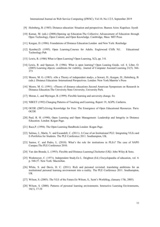 International Journal on Web Service Computing (IJWSC), Vol.10, No.1/2/3, September 2019
11
[9] Holmberg, B. (1985). Distance education: Situation and perspectives. Buenos Aires: Kapelusz. Iiyosh
[10] Kumar, M. (eds.) (2008).Opening up Education.The Collective Advancement of Education through
Open Technology, Open Content, and Open Knowledge. Cambridge, Mass: MIT Press
[11] Keegan, D. (1986). Foundations of Distance Education.London and New York: Routledge
[12] Kember,D. (1995). Open Learning.Courses for Adults. Englewood Cliffs NJ.: Educational
Technology Pub.
[13] Lewis, R. (1986) What is Open Learning? Open Learning, 5(2), pp. 3-8.
[14] Lewis, R. and Spencer, D. (1986). What is open learning? Open Leaning Guide, vol. 4. Liber, O.
(2005) Learning objects: conditions for viability,. Journal of Computer Assisted Learning 21(5). 366-
373
[15] Moore, M. G. (1983). «On a Theory of independent study», a Sewart, D.; Keegan, D.; Holmberg, B.
(eds.). Distance Education: International Perspectives. London /New York.Manrtin’s Press
[16] Moore, M. G. (1991). «Theory of distance education».Second American Symposium on Research in
Distance Education.The University State University, University Park.
[17] Moran, L. and Myringer, B. (1999). Flexible learning and university change. En
[18] NBEET (1992) Changing Patterns of Teaching and Learning, Report 19, AGPS, Canberra.
[19] OCDE (2007).Giving Knowledge for Free: The Emergence of Open Educational Resources. Paris:
OCDE
[20] Paul, R. H. (1990), Open Learning and Open Management: Leadership and Integrity in Distance
Education. London :Kogan Page.
[21] Race,P. (1994). The Open Learning Handbook.London :Kogan Page.
[22] Salinas, J., Marín, V. and Escandell, C. (2011). A Case of an Institutional PLE: Integrating VLEs and
E-Portfolios for Students. The PLE Conference 2011. Southampton, UK.
[23] Santos, C. and Pedro, L. (2010). What’s the role for institutions in PLEs? The case of SAPO
Campus.The PLE Conference 2010.
[24] Van den Brande, L. (1993). Flexible and Distance Learning.Chicherter (UK): John Wiley & Sons.
[25] Wedemeyer, C. (1971). Independent Study.En L. Deighton (Ed.) Encyclopaedia of education, vol. 4.
p. 548-57. New York: Macmillan.
[26] White, S. and Davis, H. C. (2011). Rich and personal revisited: translating ambitions for an
institutional personal learning environment into a reality. The PLE Conference 2011. Southampton,
UK
[27] Wilson, S. (2005). The VLE of the Future.En Wilson, S., Scott’s Workblog, (January 17th, 2005).
[28] Wilson, S. (2008). Patterns of personal learning environments. Interactive Learning Environments,
16(1), 17-34
 