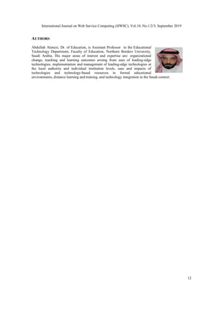 International Journal on Web Service Computing (IJWSC), Vol.10, No.1/2/3, September 2019
12
AUTHORS
Abdullah Alenezi, Dr. of Education, is Assistant Professor in the Educational
Technology Department, Faculty of Education, Northern Borders University,
Saudi Arabia. His major areas of interest and expertise are: organizational
change, teaching and learning outcomes arising from uses of leading-edge
technologies, implementation and management of leading-edge technologies at
the local authority and individual institution levels, uses and impacts of
technologies and technology-based resources in formal educational
environments, distance learning and training, and technology integration in the Saudi context.
 