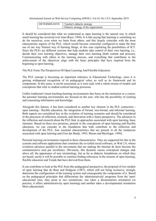 International Journal on Web Service Computing (IJWSC), Vol.10, No.1/2/3, September 2019
4
DETERMINANTS Teacher's didactic strategy
Didactic strategy of the organization
It should be considered that what we understand as open learning is the natural way in which
much learning has occurred over time (Race, 1994). It is like saying that learning is something we
do for ourselves, even when we learn from others, and this largely coincides with the most
characteristic aspects of the PLE, which would become somewhat configured to make the best
use of our way Natural way of learning things, in this case exploiting the possibilities of ICT.
Since the PLEs are different systems that help students take control of their own learning, i.e.,
decide their own learning objectives, manage their own learning (both content and process),
Communicating with others in the learning process, and everything that contributes to the
achievement of the objectives align with the basic principles that have inspired from the
beginning to open learning.
The PLE From The Perspectives Of Open Learning And Flexible Education
The PLE concept is becoming an important reference in Educational Technology, since it is
gaining widespread recognition of its pedagogical value, as well as its framework and its
components. In this sense, it can be associated, as it were said, with a whole stream of models and
conceptions that refer to student-centred learning processes.
Unlike traditional virtual teaching-learning environments that focus on the institution or a course,
the personal learning environments are focused on the user, who has the possibility of creating
and consuming information and knowledge.
Alongside this feature, it has been considered as another key element in the PLE connection -
open learning / flexible education, the integration of formal, non-formal, and informal learning.
Both aspects are considered key in the evolution of learning scenarios and should be considered
in the processes of reflection, research, and innovation with a future perspective. The advances in
the reflection and research about the PLE find, in approaches associated with open learning, basic
elements. Based on these two premises, present in the conceptions of open learning and flexible
education, we can consider in the foundation that both contribute to the reflection and
development of the PLE, four essential characteristics that are present in all the tendencies
associated with open learning and (Van der Brade, 1993; Moran and Myrlinger, 1999).
Personal learning environments respond to these characteristics. They are supported for this in the
systems and software applications that constitute the so-called social software, or Web 2.0, whose
evolution advances parallel to the movements that are making the Internet de facto become the
communicative area par excellence. Obviously, this dynamic causes conceptual changes and,
above all, the appearance of new terminology, but as far as didactic foundations on which they
are based, surely it will be possible to continue finding references in the streams of open learning,
flexible education and Trends that have derived from them.
It can contribute to look at the PLE from this pedagogical perspective, the proposal of two models
of open learning that do Boot and Hodgson (1987), which still not being exclusive, strongly
determine the configuration of the training system and consequently the components of it. Based
on the pedagogical principles that differentiate the 'administratively' programs from the 'open'
educational ones, they point to two orientations: one takes a dissemination orientation (in
practice, it offers administratively open learning) and another takes a developmental orientation
More educational).
 
