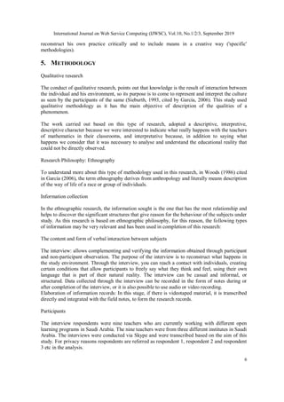 International Journal on Web Service Computing (IJWSC), Vol.10, No.1/2/3, September 2019
6
reconstruct his own practice critically and to include means in a creative way ('specific'
methodologies).
5. METHODOLOGY
Qualitative research
The conduct of qualitative research, points out that knowledge is the result of interaction between
the individual and his environment, so its purpose is to come to represent and interpret the culture
as seen by the participants of the same (Sieburth, 1993, cited by García, 2006). This study used
qualitative methodology as it has the main objective of description of the qualities of a
phenomenon.
The work carried out based on this type of research, adopted a descriptive, interpretive,
descriptive character because we were interested to indicate what really happens with the teachers
of mathematics in their classrooms, and interpretative because, in addition to saying what
happens we consider that it was necessary to analyse and understand the educational reality that
could not be directly observed.
Research Philosophy: Ethnography
To understand more about this type of methodology used in this research, in Woods (1986) cited
in Garcia (2006), the term ethnography derives from anthropology and literally means description
of the way of life of a race or group of individuals.
Information collection
In the ethnographic research, the information sought is the one that has the most relationship and
helps to discover the significant structures that give reason for the behaviour of the subjects under
study. As this research is based on ethnographic philosophy, for this reason, the following types
of information may be very relevant and has been used in completion of this research:
The content and form of verbal interaction between subjects
The interview: allows complementing and verifying the information obtained through participant
and non-participant observation. The purpose of the interview is to reconstruct what happens in
the study environment. Through the interview, you can reach a contact with individuals, creating
certain conditions that allow participants to freely say what they think and feel, using their own
language that is part of their natural reality. The interview can be casual and informal, or
structured. Data collected through the interview can be recorded in the form of notes during or
after completion of the interview, or it is also possible to use audio or video recording.
Elaboration of information records: In this stage, if there is videotaped material, it is transcribed
directly and integrated with the field notes, to form the research records.
Participants
The interview respondents were nine teachers who are currently working with different open
learning programs in Saudi Arabia. The nine teachers were from three different institutes in Saudi
Arabia. The interviews were conducted via Skype and were transcribed based on the aim of this
study. For privacy reasons respondents are referred as respondent 1, respondent 2 and respondent
3 etc in the analysis.
 