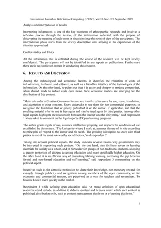 International Journal on Web Service Computing (IJWSC), Vol.10, No.1/2/3, September 2019
7
Analysis and interpretation of results
Interpreting information is one of the key moments of ethnographic research, and involves a
reflexive process through the review, of the information collected, with the purpose of
discovering the meaning of each event or situation since the point of view of the participants. The
interpretation phase starts from the strictly descriptive until arriving at the explanation of the
situation approached.
Confidentiality and Ethics
All the information that is collected during the course of the research will be kept strictly
confidential. The participants will not be identified in any reports or publications. Furthermore
there are is no conflict of interest in conducting this research.
6. RESULTS AND DISCUSSION
Among the technological and economic factors, it identifies the reduction of costs of
infrastructure, hardware, and software, as well as a friendlier interface of the technologies of the
information. On the other hand, he points out that it is easier and cheaper to produce content that,
when shared, tends to reduce costs even more. New economic models are emerging for the
distribution of free content.
“Materials under a Creative Commons license are transferred to users for use, reuse, translation,
and adaptation to other contexts. Users undertake to use them for non-commercial purposes, to
recognize the Institution that originally published it or the author, if applicable, and that the
resulting material after its use is free again and can be used again by third parties. Among other
legal aspects highlights the relationship between the teacher and the University,” said respondent
1 when asked to comment on the legal aspects of Open learning programs.
The author grants rights of use, assumes intellectual property, and respects the conditions of use
established by the owners. “The University where I work at, assumes the use of its site according
to principles of respect to the author and his work. The growing willingness to share with third
parties is one of the most noteworthy social factors,”said respondent 2.
Taking into account political aspects, the study indicates several reasons why governments may
be interested in supporting such projects. “On the one hand, they facilitate access to learning
materials for society as a whole, and in particular for groups of non-traditional students, allowing
a greater proportion of citizens accessing education and more specifically higher education. On
the other hand, it is an efficient way of promoting lifelong learning, narrowing the gap between
formal and non-formal education and self-learning,” said respondent 3 commenting on the
political aspect.
Incentives such as the altruistic motivation to share their knowledge, non-monetary reward, for
example through publicity and recognition among members of the open community, or for
economic and commercial reasons, are perceived as a way for teachers and researchers. To
become known more quickly in the market.
Respondent 4 while defining open education said, “A broad definition of open educational
resources could include, in addition to didactic content and licenses under which such content is
published, distribution tools, such as content management platforms or e-learning platforms.”
 