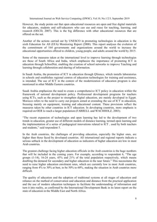 International Journal on Web Service Computing (IJWSC), Vol.10, No.1/2/3, September 2019
8
However, the study points out that open educational resources are open and free digital materials
for educators, students and self-educators who can use and reuse for teaching, learning, and
research (OECD, 2007). This is the big difference with other educational resources that are
offered on the net.
Another of the actions carried out by UNESCO in promoting technologies in education is the
sixth Education for All (EFA) Monitoring Report (2008). This report analyses the evolution of
the commitment of 164 governments and organizations around the world to increase the
educational opportunities offered to children, young people, and adults around the world by 2015.
Some of the measures taken at the international level to improve learning through technologies
are those of South Africa and India, which emphasize the importance of promoting ICT in
education through SchoolNet, enabling the creation of school networks to improve Teaching and
learning through collaboration and sharing of information.
In Saudi Arabia, the promotion of ICT in education through QSience, which installs laboratories
in schools and establishes regional centres of education technologies for training and assistance,
is intended. The use of ICT in the context of the modernization of education program is also
mentioned in other Middle Eastern countries.
Saudi Arabia emphasizes the need to create a comprehensive ICT policy in education within the
framework of national development policy. Professional development programs for teachers
using ICTs, such as the project to strengthen digital education, are mainly developed in Egypt.
Morocco refers to the need to carry out projects aimed at extending the use of ICT in education,
focusing mainly on equipment, training and educational content. These provisions reflect the
measures taken by other countries in ICT education. In developing countries, more emphasis is
required on OER to reach a larger population (FARRELL and WACHHOLZ, 2003).
“The recent expansion of technologies and open learning has led to the development of two
trends in education, greater use of different models of distance learning, termed open learning and
the implementation of a series of pedagogical innovations related to ICT , used by both teachers
and students,” said respondent 5.
In the Arab countries, the challenges of providing education, especially the higher ones, are
higher than those faced by developed countries. All international and regional reports indicate a
serious setback in the development of education as indicators of higher education are low in most
Arab countries.
The greatest challenge facing higher education officials in the Arab countries is the huge numbers
that will be included in the coming years. For example, according to respondent 6, “The age
groups (1-14), 16-24 years, 45% and 21% of the total population respectively, which means
doubling the demand for secondary and higher education in the near future.” This necessitates the
need to raise higher education enrolment rates, which are currently low in most Arab countries,
ranging from 4% to 30% at best, to be 50% to 60%, making the situation in Arab countries more
difficult.
The quality of education and the adoption of traditional systems at all stages of education and
reliance on the method of conservation and education and distance from the practical application
and the use of modern education techniques to facilitate the understanding of information and
turn it into reality, as confirmed by the International Development Bank in its latest report on the
state of education in the Middle East and North Africa.
 