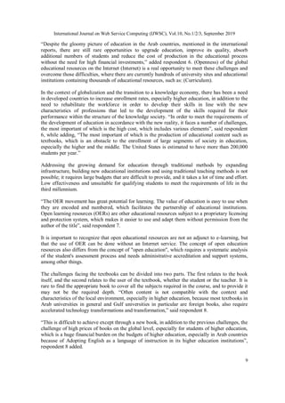 International Journal on Web Service Computing (IJWSC), Vol.10, No.1/2/3, September 2019
9
“Despite the gloomy picture of education in the Arab countries, mentioned in the international
reports, there are still rare opportunities to upgrade education, improve its quality, absorb
additional numbers of students and reduce the cost of production in the educational process
without the need for high financial investments,” added respondent 6. (Openness) of the global
educational resources on the Internet (Internet) is a real opportunity to meet these challenges and
overcome those difficulties, where there are currently hundreds of university sites and educational
institutions containing thousands of educational resources, such as: (Curriculum).
In the context of globalization and the transition to a knowledge economy, there has been a need
in developed countries to increase enrollment rates, especially higher education, in addition to the
need to rehabilitate the workforce in order to develop their skills in line with the new
characteristics of professions that led to the development of the skills required for their
performance within the structure of the knowledge society. “In order to meet the requirements of
the development of education in accordance with the new reality, it faces a number of challenges,
the most important of which is the high cost, which includes various elements”, said respondent
6, while adding, “The most important of which is the production of educational content such as
textbooks, which is an obstacle to the enrollment of large segments of society in education,
especially the higher and the middle. The United States is estimated to have more than 200,000
students per year.”
Addressing the growing demand for education through traditional methods by expanding
infrastructure, building new educational institutions and using traditional teaching methods is not
possible; it requires large budgets that are difficult to provide, and it takes a lot of time and effort.
Low effectiveness and unsuitable for qualifying students to meet the requirements of life in the
third millennium.
“The OER movement has great potential for learning. The value of education is easy to use when
they are encoded and numbered, which facilitates the partnership of educational institutions.
Open learning resources (OERs) are other educational resources subject to a proprietary licensing
and protection system, which makes it easier to use and adapt them without permission from the
author of the title”, said respondent 7.
It is important to recognize that open educational resources are not an adjunct to e-learning, but
that the use of OER can be done without an Internet service. The concept of open education
resources also differs from the concept of "open education", which requires a systematic analysis
of the student's assessment process and needs administrative accreditation and support systems,
among other things.
The challenges facing the textbooks can be divided into two parts. The first relates to the book
itself, and the second relates to the user of the textbook, whether the student or the teacher. It is
rare to find the appropriate book to cover all the subjects required in the course, and to provide it
may not be the required depth. “Often content is not compatible with the context and
characteristics of the local environment, especially in higher education, because most textbooks in
Arab universities in general and Gulf universities in particular are foreign books, also require
accelerated technology transformations and transformation,” said respondent 8.
“This is difficult to achieve except through a new book, in addition to the previous challenges, the
challenge of high prices of books on the global level, especially for students of higher education,
which is a huge financial burden on the budgets of higher education, especially in Arab countries
because of Adopting English as a language of instruction in its higher education institutions”,
respondent 8 added.
 