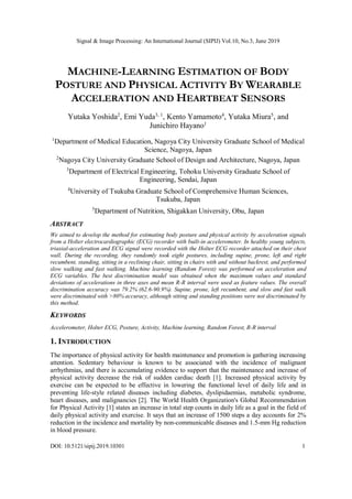 Signal & Image Processing: An International Journal (SIPIJ) Vol.10, No.3, June 2019
DOI: 10.5121/sipij.2019.10301 1
MACHINE-LEARNING ESTIMATION OF BODY
POSTURE AND PHYSICAL ACTIVITY BY WEARABLE
ACCELERATION AND HEARTBEAT SENSORS
Yutaka Yoshida2
, Emi Yuda3, 1
, Kento Yamamoto4
, Yutaka Miura5
, and
Junichiro Hayano1
1
Department of Medical Education, Nagoya City University Graduate School of Medical
Science, Nagoya, Japan
2
Nagoya City University Graduate School of Design and Architecture, Nagoya, Japan
3
Department of Electrical Engineering, Tohoku University Graduate School of
Engineering, Sendai, Japan
4
University of Tsukuba Graduate School of Comprehensive Human Sciences,
Tsukuba, Japan
5
Department of Nutrition, Shigakkan University, Obu, Japan
ABSTRACT
We aimed to develop the method for estimating body posture and physical activity by acceleration signals
from a Holter electrocardiographic (ECG) recorder with built-in accelerometer. In healthy young subjects,
triaxial-acceleration and ECG signal were recorded with the Holter ECG recorder attached on their chest
wall. During the recording, they randomly took eight postures, including supine, prone, left and right
recumbent, standing, sitting in a reclining chair, sitting in chairs with and without backrest, and performed
slow walking and fast walking. Machine learning (Random Forest) was performed on acceleration and
ECG variables. The best discrimination model was obtained when the maximum values and standard
deviations of accelerations in three axes and mean R-R interval were used as feature values. The overall
discrimination accuracy was 79.2% (62.6-90.9%). Supine, prone, left recumbent, and slow and fast walk
were discriminated with >80% accuracy, although sitting and standing positions were not discriminated by
this method.
KEYWORDS
Accelerometer, Holter ECG, Posture, Activity, Machine learning, Random Forest, R-R interval
1. INTRODUCTION
The importance of physical activity for health maintenance and promotion is gathering increasing
attention. Sedentary behaviour is known to be associated with the incidence of malignant
arrhythmias, and there is accumulating evidence to support that the maintenance and increase of
physical activity decrease the risk of sudden cardiac death [1]. Increased physical activity by
exercise can be expected to be effective in lowering the functional level of daily life and in
preventing life-style related diseases including diabetes, dyslipidaemias, metabolic syndrome,
heart diseases, and malignancies [2]. The World Health Organization's Global Recommendation
for Physical Activity [1] states an increase in total step counts in daily life as a goal in the field of
daily physical activity and exercise. It says that an increase of 1500 steps a day accounts for 2%
reduction in the incidence and mortality by non-communicable diseases and 1.5-mm Hg reduction
in blood pressure.
 