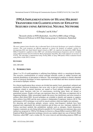International Journal of VLSI design & Communication Systems (VLSICS) Vol.10, No.3, June 2019
DOI : 10.5121/vlsic.2019.10302 19
FPGA IMPLEMENTATION OF HUANG HILBERT
TRANSFORM FOR CLASSIFICATION OF EPILEPTIC
SEIZURES USING ARTIFICIAL NEURAL NETWORK
G.Deepika1
and K.S.Rao2
1
Research scholar at JNTU,Hyderabad , Asso.Prof at RRS college of Engg,
2
Director & Professor in ECE Dept,Anurag group of Institutions, Hyderabad
ABSTRACT
The most common brain disorders due to abnormal burst of electrical discharges are termed as Epileptic
seizures. This work proposes an efficient approach to extract the features of epileptic seizures by
decomposing EEG into band limited signals termed as IMF’s by empirical decomposition EMD. Huang
Hilbert Transform is applied on these IMF’s for calculating Instantaneous frequencies and are classified
using artificial neural network trained by Back propagation algorithm. The results indicate an accuracy of
97.87%. The algorithm is implemented using Verilog HDL on Zynq 7000 family FPGA evaluation board
using Xilinx vivado 2015.2 version.
KEYWORDS
EEG, IMF,EMD
1. INTRODUCTION
About 1 to 2% of world population is suffering from Epilepsy which is a neurological disorder.
The excessive synchronization of cortical neuronal networks results in sudden recurrent and
transient disturbances of perception or behavior. This neurological condition is chronic abnormal
bursts of electrical discharges in brain experienced by an individual and these recurrent seizures
are termed as Epileptic seizures.
For clinical manifestation these seizures are divided into partial, focal, generalized, unilateral and
unclassified. Electrical disturbances that occur only in part of central hemisphere and produce
symptoms related to mental functions are named as Focal epileptic seizures. Symptoms of
bilateral motor functions with loss of consciousness involving entire brain are termed as
generalized seizures. People at all ages can experience these two. EEG plays an important role in
diagnosing Epilepsy. Other unwarranted signals like power line interference and noise termed as
artifacts often distort EEG. Several techniques are available to identify and separate or suppress
these artifacts from EEG and the most common is Independent Component Analysis (ICA). The
performance of ICA technique is not well for muscle artefacts which are highly non-stationary.
For detecting and classifying epileptic seizures various time-frequency methods have been
proposed most importantly the wavelet transform and all these are non- stationary methods [4].
Various non-linear methods like probabilistic methods such as entropies, fractal dimensions,
lyapunov exponents are also being utilized in parallel [5]. For analyzing non stationary data a new
method was proposed in 1998 by N.E.Huang et al known as Huang Hilbert transform HHT [3][6].
Empirical Mode Decomposition technique converts any random signal into sum of Intrinsic Mode
Functions called IMF’s and a residue [8]. For noise removal and detrending purposes EMD can
 