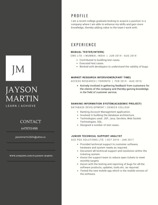 JAYSON
MARTIN
L E A R N | A C H I E V E
ACCESS RESEARCH | TORONTO | FEB 2015 - AUG 2015
MARKET RESEARCH INTERVIEWER(PART TIME)
Actively involved in gathering feedback from customers for
the clients of the company and thereby gaining knowledge
in the field of customer service.
E X P E R I E N C E
MANUAL TESTER(INTERN)
CMC LTD. | MUMBAI, INDIA | JUN 2014 - AUG 2014
Contributed to building test cases.
Executed test cases.
Worked with developers to understand the validity of bugs.
P R O F I L E
I am a recent college graduate looking to acquire a position in a
company where I am able to enhance my skills and gain more
knowledge, thereby adding value to the team I work with.
JM
DATABASE DEVELOPMENT | SENECA COLLEGE
BANKING INFORMATION SYSTEM(ACADEMIC PROJECT)
Banking Account Management application.
Involved in building the database architecture.
Technologies used: JSP, Java, Servlets, Web Socket
Technologies, SQL.
Designed a number of test cases.
ACE POS SOLUTIONS LTD. | OCT 2016 - JAN 2017
JUNIOR TECHNICAL SUPPORT ANALYST
Provided technical support to customer software,
hardware and system needs as required.
Document all technical support and resolution within the
ticketing system.
Assist the support team to reduce open tickets to meet
monthly targets
Assist with the testing and reporting of bugs for all the
software products, updates, tools etc. as required.
Tested the new mobile app which is the mobile version of
the software.
CONTACT
6478701488
jaysonmartin2604@yahoo.ca
www.linkedin.com/in/jayson-martin
JM
 