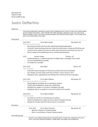 Big Rapids, MI
(586)372-5995
demartj1@ferris.edu
Justin DeMartino
Objective
Coaching professional, aspiring to coach at the collegiate level. Former division one hockey player
at Ferris State from 2010 – 2014. WCHA and CCHA champion, National runner up in 2012 and
Elite 8 finalist in 2014. Two time national champion with Detroit Little Caesars. First overall draft
pick in the 2009 USHL entry draft.
Experience
2016-2017 Ferris State Hockey Big Rapids, MI
Volunteer Assistant Coach
 Becoming proficient with the video system SportsCode Gamebreaker
 Involved in daily meetings where we create the practice plan, lineups and PP/PK groups
 Create drills for players that want to skate after practice/are recovering from injur ies
 Work strength and conditioning with our transfer/injured players
2016 Hockey Camps Phoenix, AZ
 Athletes Resource – Coached practices for midget major and midget minor teams
 Turcotte Stickhandling Counselor
 Pro Ambitions Counselor
2015-2016 DJO Global Detroit, MI
Sales Associate
 Assisted territory managers in fitting bone growth and muscle stimulators
 Key member of Great Lakes Team that achieved 117% of quota in 2015
 Managed orders, appointments and fittings from 3 different territory managers
2014-2015 Ferris State Athletics Big Rapids, MI
Dorm Supervisor/Off ice Coordinator
 Responsible for providing off ice training for campers
 Taught skill development, along with conditioning
 Managed the campers in the dorm, throughout the night
 Delegated roles to counselors to ensure the safety of the campers
2010-2013 Ferris State Athletics Big Rapids, MI
Camp Counselor
 Provided on and off ice coaching tips for campers
 Safely transported the campers around campus throughout the day
 Helped the coaches with the drills, during on ice sessions
Education
2010-2014 Ferris State University Big Rapids, MI
 Bachelor’s Degree in Communications
 With a concentration in Sports Communications
Interests/success
Division one college hockey player from 2010 -2014, Frozen Four national runner up in
2012, two time national champion in 2008-2009, avid golfer and football fan.
 