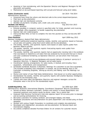  Assisting in Year-end planning with the Operation Director and Regional Managers for AM
placement and goaling.
 Maintained an account based reporting with actuals and forecast using pivot tables.
Cadre (Contractor work) Jan 2014- Feb 2014
Administrative Assistant
 Answered busy three line phone and directed calls to the correct department/person.
 Filed back up documentation
 Opened mail and distributed correctly
 Handled all payments including cash, credit card, and various checks.
Henkels and McCoy Aug 2013-Oct 2013
Administrative Assistant
 Entered payables in computer system in specified order for timely payment and invoicing
 Used multiple office equipment to handle supporting documentation
 Opened mail and coded properly
 Instructed New Hires on how to complete the new hire packets so they can become DOT
compliant.
Cisco Systems April 2008-Aug 2013
Business Intelligence Analyst/Field Sales Administrator
 Handled multifaceted analytical reporting weekly, monthly and quarterly based on forecast,
actual sales and goaling using Excel pivot tables and Access database.
 The weekly, monthly, and quarterly reports were based on sales reports pulled from
Business Objects queries.
 The weekly, monthly, and quarterly reports forecasting reports were pulled from
Salesforce.com program.
 The weekly, monthly, and quarterly reports had an opportunity tracking tab in the workbook
that was based on Salesforce.com data that was analyzed by Access and then put in Excel
and used conditional formatting so Operation Directors can see where their forecasts
changed.
 Maintained an Excel and Access databases and ensured delivery of premium service to 5
Operation Directors, 11 Regional Managers and all sales teams
 Coordinated meeting arrangements for sales teams, in Outlook and including Cisco
equipment, refreshments and transportation
 Scheduled worldwide Business to Business meetings for customers to use Cisco equipment.
This included scheduling Cisco equipment in outlook, set up the meeting keys in the
Customers scheduling programs, setting up escorts, and making sure the meetings run
smoothly.
 Mentor and trainer of new Field Sales Administrators that moved on to other opportunities.
 Standardized the weekly, monthly and quarterly reports with another Business Intelligence
Analyst for the Enterprise area.
 Trained with team mate the Operation Directors and regional managers across the
Enterprise area in the US for the standardized report.
ALKAR-RapidPak, Inc Jan 2006-April 2008
Administrative Assistant/ International Shipping Coordinator/ Equipment Returns Coordinator
 Served as liaison between customers, vendors and various in-house departments and
answered questions and resolve issues by phone, email, fax or postal mail
 Analyzed Field Services Technician's time and expense report for accuracy prior to manager
and accounting authorizations for invoicing.
 Recruited customers for training seminars and arranged lodging and meals
 Developed procedures and documentation for parts department and tracked using an Excel
database.
 Worked with various freight forwarders to coordinate and complete documentation
 Developed and implemented procedures and documentation for Retuned Good and
international shipping.
 Accurately completed detailed Purchase Orders for all vendors for customer returns
 