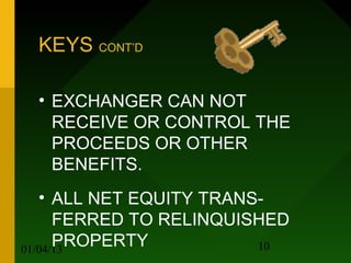 KEYS CONT’D

 • EXCHANGER CAN NOT
   RECEIVE OR CONTROL THE
   PROCEEDS OR OTHER
   BENEFITS.
   • ALL NET EQUITY TRANS-
      FERRED TO RELINQUISHED
      PROPERTY
01/04/13                 10
 