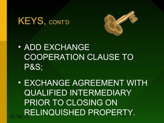 KEYS, CONT’D

 • ADD EXCHANGE
   COOPERATION CLAUSE TO
   P&S;
   • EXCHANGE AGREEMENT WITH
      QUALIFIED INTERMEDIARY
      PRIOR TO CLOSING ON
      RELINQUISHED PROPERTY.
01/04/13                  12
 