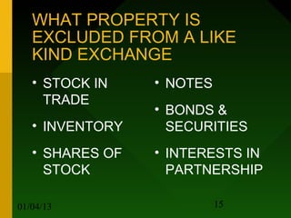 WHAT PROPERTY IS
   EXCLUDED FROM A LIKE
   KIND EXCHANGE
   • STOCK IN    • NOTES
     TRADE
                 • BONDS &
   • INVENTORY     SECURITIES
   • SHARES OF   • INTERESTS IN
     STOCK         PARTNERSHIP

01/04/13                   15
 