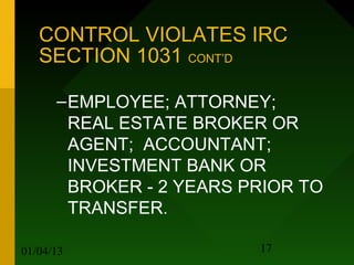 CONTROL VIOLATES IRC
   SECTION 1031 CONT’D

      – EMPLOYEE; ATTORNEY;
        REAL ESTATE BROKER OR
        AGENT; ACCOUNTANT;
        INVESTMENT BANK OR
        BROKER - 2 YEARS PRIOR TO
        TRANSFER.

01/04/13                  17
 