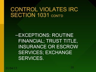 CONTROL VIOLATES IRC
   SECTION 1031 CONT’D


      – EXCEPTIONS: ROUTINE
        FINANCIAL; TRUST TITLE,
        INSURANCE OR ESCROW
        SERVICES; EXCHANGE
        SERVICES.
01/04/13                    18
 
