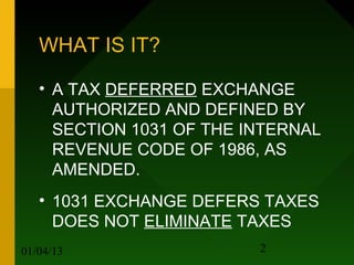 WHAT IS IT?

   • A TAX DEFERRED EXCHANGE
     AUTHORIZED AND DEFINED BY
     SECTION 1031 OF THE INTERNAL
     REVENUE CODE OF 1986, AS
     AMENDED.
   • 1031 EXCHANGE DEFERS TAXES
     DOES NOT ELIMINATE TAXES
01/04/13                  2
 