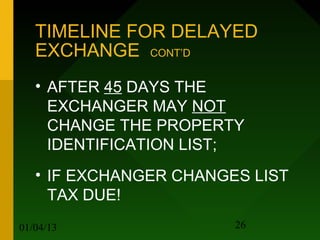 TIMELINE FOR DELAYED
   EXCHANGE CONT’D
   • AFTER 45 DAYS THE
     EXCHANGER MAY NOT
     CHANGE THE PROPERTY
     IDENTIFICATION LIST;
   • IF EXCHANGER CHANGES LIST
     TAX DUE!
01/04/13                26
 