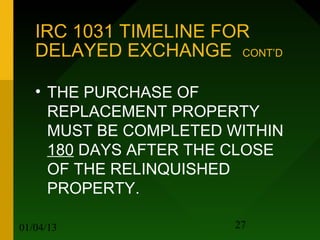 IRC 1031 TIMELINE FOR
   DELAYED EXCHANGE CONT’D

   • THE PURCHASE OF
     REPLACEMENT PROPERTY
     MUST BE COMPLETED WITHIN
     180 DAYS AFTER THE CLOSE
     OF THE RELINQUISHED
     PROPERTY.

01/04/13               27
 