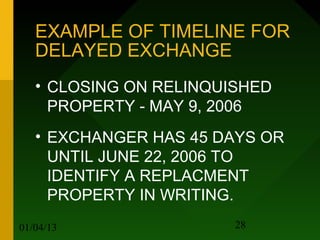 EXAMPLE OF TIMELINE FOR
   DELAYED EXCHANGE
   • CLOSING ON RELINQUISHED
     PROPERTY - MAY 9, 2006
   • EXCHANGER HAS 45 DAYS OR
     UNTIL JUNE 22, 2006 TO
     IDENTIFY A REPLACMENT
     PROPERTY IN WRITING.
01/04/13                28
 
