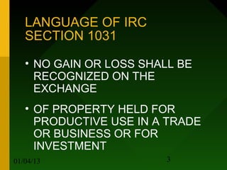 LANGUAGE OF IRC
   SECTION 1031

   • NO GAIN OR LOSS SHALL BE
     RECOGNIZED ON THE
     EXCHANGE
   • OF PROPERTY HELD FOR
     PRODUCTIVE USE IN A TRADE
     OR BUSINESS OR FOR
     INVESTMENT
01/04/13                 3
 