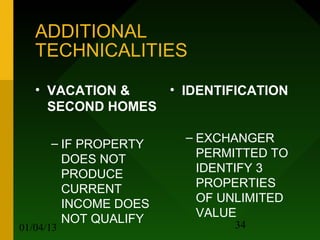 ADDITIONAL
   TECHNICALITIES

   • VACATION &   • IDENTIFICATION
     SECOND HOMES

      – IF PROPERTY   – EXCHANGER
        DOES NOT        PERMITTED TO
        PRODUCE         IDENTIFY 3
        CURRENT         PROPERTIES
        INCOME DOES     OF UNLIMITED
        NOT QUALIFY     VALUE
01/04/13                    34
 