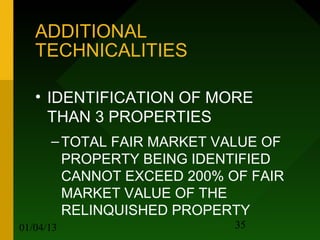 ADDITIONAL
   TECHNICALITIES

   • IDENTIFICATION OF MORE
     THAN 3 PROPERTIES
      – TOTAL FAIR MARKET VALUE OF
        PROPERTY BEING IDENTIFIED
        CANNOT EXCEED 200% OF FAIR
        MARKET VALUE OF THE
        RELINQUISHED PROPERTY
01/04/13                    35
 