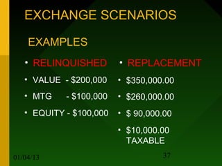 EXCHANGE SCENARIOS

    EXAMPLES
   • RELINQUISHED        • REPLACEMENT
   • VALUE - $200,000    • $350,000.00
   • MTG    - $100,000   • $260,000.00
   • EQUITY - $100,000   • $ 90,000.00
                         • $10,000.00
                           TAXABLE
01/04/13                           37
 