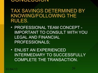 CONCLUSION
   TAX SAVINGS DETERMINED BY
   KNOWING/FOLLOWING THE
   RULES.
   • PROFESSIONAL TEAM CONCEPT -
     IMPORTANT TO CONSULT WITH YOU
     LEGAL AND FINANCIAL
     PROFESSIONALS;
   • ENLIST AN EXPERIENCED
     INTERMEDIARY TO SUCCESSFULLY
     COMPLETE THE TRANSACTION.

01/04/13                   39
 