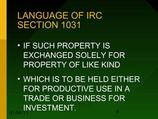 LANGUAGE OF IRC
   SECTION 1031

   • IF SUCH PROPERTY IS
     EXCHANGED SOLELY FOR
     PROPERTY OF LIKE KIND
   • WHICH IS TO BE HELD EITHER
     FOR PRODUCTIVE USE IN A
     TRADE OR BUSINESS FOR
     INVESTMENT.          4
01/04/13
 