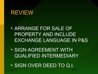 REVIEW

   • ARRANGE FOR SALE OF
     PROPERTY AND INCLUDE
     EXCHANGE LANGUAGE IN P&S
   • SIGN AGREEMENT WITH
     QUALIFIED INTERMEDIARY
   • SIGN OVER DEED TO Q.I.
01/04/13                  40
 