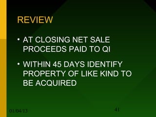 REVIEW

   • AT CLOSING NET SALE
     PROCEEDS PAID TO QI
   • WITHIN 45 DAYS IDENTIFY
     PROPERTY OF LIKE KIND TO
     BE ACQUIRED


01/04/13                   41
 