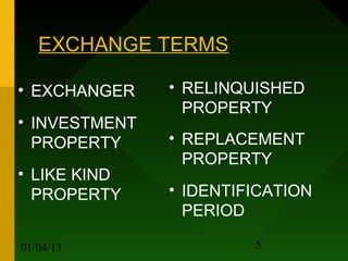 EXCHANGE TERMS

• EXCHANGER    • RELINQUISHED
                 PROPERTY
• INVESTMENT
  PROPERTY     • REPLACEMENT
                 PROPERTY
• LIKE KIND
  PROPERTY     • IDENTIFICATION
                 PERIOD

01/04/13                5
 