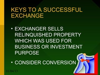 KEYS TO A SUCCESSFUL
   EXCHANGE

   • EXCHANGER SELLS
     RELINQUISHED PROPERTY
     WHICH WAS USED FOR
     BUSINESS OR INVESTMENT
     PURPOSE
   • CONSIDER CONVERSION
01/04/13               8
 