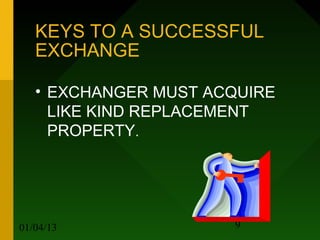 KEYS TO A SUCCESSFUL
   EXCHANGE

   • EXCHANGER MUST ACQUIRE
     LIKE KIND REPLACEMENT
     PROPERTY.




01/04/13              9
 