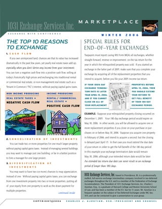 MARKETPLACE
 1031 Exchange Services,Inc.
 EXCHANGE              WITH     CONFIDENCE
                                                                                                 WINTER                   2006

                                                                               SPECIAL RULES FOR
THE TOP 10 REASONS
TO EXCHANGE                                                                    END–OF–YEAR EXCHANGES
1. C A S H     FLOW
                                                                               Taxpayers must report (using IRS Form 8824) all exchanges, whether
   If you own unimproved land, chances are that its value has increased
                                                                               straight-forward, reverse or improvement, on the tax return for the
dramatically in the past few years, yet yearly real estate taxes add up,
                                                                               year in which the relinquished property was sold. If you started an
especially when you don’t derive any income from your investment.
                                                                               exchange in the latter part of 2005, make sure that you complete your
You can turn a negative cash flow into a positive cash flow, selling at
                                                                               exchange by acquiring all of the replacement properties that you
today’s historically high prices and exchanging into traditional rental
                                                                               intend to acquire, before you file your 2005 income tax return.
or commercial real estate, or non-management real estate such as a
                                                                                                                                 PROPERTIES BEFORE
                                                                                   IF YOUR 180th DAY
Tenant in Common (“TIC”) interest, without paying capital gains taxes.                                                           APRIL 15, 2006, THEN
                                                                                   EXCHANGE TERMINA-


                                                                                                          Dueil
                                                                                                                                 YOU SHOULD EXTEND
                                                                                   TION DATE IS LATER
                                           INCOME PRODUCING
NON INCOME PRODUCING
                                                                                                                                 YOUR RETURN TO
                                                                                   THAN APRIL 15, 2006,

                                                                                                          apr
                                           R E N TA L / C O M M E R C I A L
R E A L E S TAT E TA X E S =
                           =                                                                                                     GET FULL BENEFIT
                                                                                   AND IF YOU CANNOT

                                                                                                            15
                                           R E A L E S TAT E ==                                                                  OF YOUR 180 DAY
                                                                                   CLOSE ON ALL OF
NEGATIVE CASH FLOW
                                                                                                                                 EXCHANGE PERIOD.
                                                                                   YOUR REPLACEMENT
                                           POSITIVE CASH FLOW

                                                                               EXAMPLE: Suppose your relinquished property closing occurred on
                                                                               December 1, 2005. Your 180 day exchange period would expire on
                                                                               May 30, 2006. In other words, you will be allowed to acquire one or
                                                                               more replacement properties if you close on your purchase or pur-
                                                                               chases on or before May 30, 2006. Suppose you acquire one property
                                                                               in February of 2006, and intend to acquire a second, but the closing
2. C O N S O L I D A T I O N          OF       INVESTMENTS
                                                                               is delayed past April 15. In that case you must extend the due date
   You can trade two or more properties for one much larger property,
                                                                               of your return in order to get the full benefit of the 180 day period.
without paying capital gains taxes. Instead of managing several buildings,
                                                                               In this example your exchange termination date would remain
you may want to manage just one building, or be in a better position
                                                                               May 30, 2006, although your extended return date would be later.
to hire a manager for one large project.
                                                                               An extended tax return due date can never result in an exchange
3. D I V E R S I F I C A T I O N           OF
                                                                               period of longer than 180 days.
   INVESTMENTS

   You may want to have two (or more) chances to reap appreciation,
                                                                               1031 Exchange Services, Inc. based in Providence, RI, is a professionally
instead of one. Without paying capital gains taxes, you can exchange
                                                                               staffed, full-service exchange intermediary company involved in tax-deferred
from one investment property into two or more properties, putting all          exchanges throughout the U.S. and is a member of the Federation of Exchange
                                                                               Accommodators. The President of 1031 Exchange Services, Inc. Charles J.
of your equity from one property to work as the down payment for               Ajootian, Esq., is a graduate of Harvard College and Boston University School
                                                                               of Law, and has been a member of the R.I. bar for 31 years. Mr. Ajootian is a
multiple properties.
                                                       continued inside        frequent speaker on the subject of Tax-Deferred Exchanges under IRC Sec.
                                                                               1031, and can be contacted to give a presentation to your group.

                           COPYRIGHTc2006                       CHARLES       J.     AJOOTIAN,         ESQ.~PRESIDENT               AND      COUNSEL
 