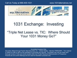 1031 Exchange:  Investing “ Triple Net Lease vs. TIC:  Where Should Your 1031 Money Go?” Call Us Today at 866-405-1031  www.1031alternatives.net Accredited Investors Only Securities offered through Pacific West Securities, Inc. – Broker Dealer – Member FINRA/SIPC.  This material is neither an offer to sell nor the solicitation to purchase any security.  Purchases may only be made upon thorough review of risks and merits located within the Private Placement Memorandum or Prospectus.  Pictures are not current offerings and are used for illustration purposes only. 
