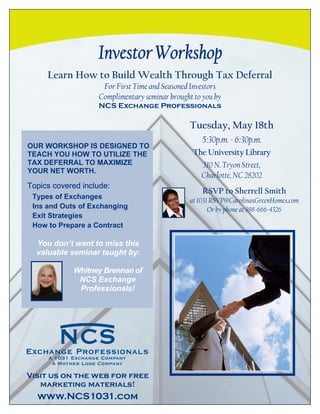 Learn How to Build Wealth Through Tax Deferral
                    For First Time and Seasoned Investors
                   Complimentary seminar brought to you by
                   NCS Exchange Professionals

                                                Tuesday, May 18th
                                                   5:30p.m. - 6:30p.m.
OUR WORKSHOP IS DESIGNED TO
TEACH YOU HOW TO UTILIZE THE                     The University Library
TAX DEFERRAL TO MAXIMIZE                           310 N. Tryon Street,
YOUR NET WORTH.
                                                   Charlotte, NC 28202
Topics covered include:
                                                    RSVP to Sherrell Smith
 Types of Exchanges
                                               at 1031 RSVP@CarolinasGreenHomes.com
 Ins and Outs of Exchanging                           Or by phone at 888-666-4326
 Exit Strategies
 How to Prepare a Contract

  You don’t want to miss this
  valuable seminar taught by:

            Whitney Brennan of
             NCS Exchange
             Professionals!




Visit us on the web for free
   marketing materials!
  www.NCS1031.com
 