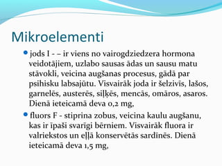 Mikroelementi 
jods I - – ir viens no vairogdziedzera hormona 
veidotājiem, uzlabo sausas ādas un sausu matu 
stāvokli, veicina augšanas procesus, gādā par 
psihisku labsajūtu. Visvairāk joda ir šelzivīs, lašos, 
garnelēs, austerēs, siļķēs, mencās, omāros, asaros. 
Dienā ieteicamā deva 0,2 mg, 
fluors F - stiprina zobus, veicina kaulu augšanu, 
kas ir īpaši svarīgi bērniem. Visvairāk fluora ir 
valriekstos un eļļā konservētās sardīnēs. Dienā 
ieteicamā deva 1,5 mg, 
 
