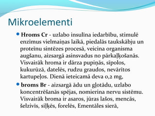 Mikroelementi 
Hroms Cr - uzlabo insulīna iedarbību, stimulē 
enzīmus vielmaiņas laikā, piedalās taukskābju un 
proteīnu sintēzes procesā, veicina organisma 
augšanu, aizsargā asinsvadus no pārkaļķošanās. 
Visvairāk hroma ir dārza pupiņās, sīpolos, 
kukurūzā, datelēs, rudzu graudos, nevārītos 
kartupeļos. Dienā ieteicamā deva 0,2 mg, 
broms Br - aizsargā ādu un gļotādu, uzlabo 
koncentrēšanās spējas, nomierina nervu sistēmu. 
Visvairāk broma ir asaros, jūras lašos, mencās, 
šelzivīs, siļķēs, forelēs, Ementāles sierā, 
 
