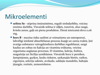 Mikroelementi 
selēns Se - stiprina imūnsistēmu, regulē sirdsdarbību, veicina 
enzīmu darbību. Visvairāk selēna ir siļķēs, tunzivīs, alus raugā, 
kviešu asnos, gaļā un piena produktos. Dienā ieteicamā deva 0,06 
mg, 
bors B - mazina risku saslimt ar reimatismu un osteoporozi, 
labvēlīgi ietekmē absorbēšanas procesu kuņģī un zarnu traktā, ļoti 
svarīga substance vairogdziedzera darbības regulēšanai, sargā 
kaulus un zobus no kalcija un vitamīnu trūkuma, veicina 
organisma augšanas procesus, D vitamīna, kalcija, fosfora, 
magnēzija un Sicīlija uzsūkšanos. Visvairāk bora ir persikos, 
šampinjonos, gurķos, lazdu riekstos, sarkanajās bietēs, rutkos, 
cigoriņos, seleriju saknēs, avokado, saldajās mandelēs, baltajās 
jāņogās, rozīnēs, zemesriekstos. 
 