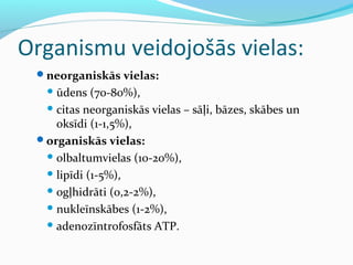 Organismu veidojošās vielas: 
neorganiskās vielas: 
ūdens (70-80%), 
citas neorganiskās vielas – sāļi, bāzes, skābes un 
oksīdi (1-1,5%), 
organiskās vielas: 
olbaltumvielas (10-20%), 
lipīdi (1-5%), 
ogļhidrāti (0,2-2%), 
nukleīnskābes (1-2%), 
adenozīntrofosfāts ATP. 
 